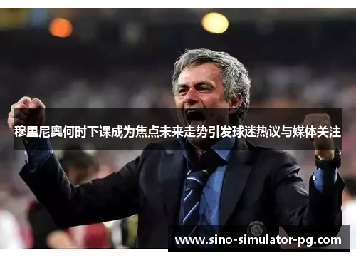 穆里尼奥何时下课成为焦点未来走势引发球迷热议与媒体关注