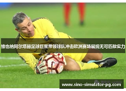 维也纳阿尔塔赫足球巨星带领球队冲击欧洲赛场展现无可匹敌实力