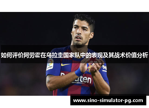 如何评价阿劳霍在乌拉圭国家队中的表现及其战术价值分析