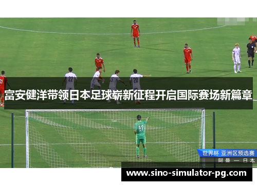 富安健洋带领日本足球崭新征程开启国际赛场新篇章