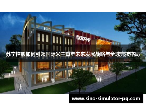 苏宁控股如何引领国际米兰重塑未来发展战略与全球竞技格局