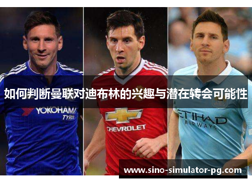 如何判断曼联对迪布林的兴趣与潜在转会可能性