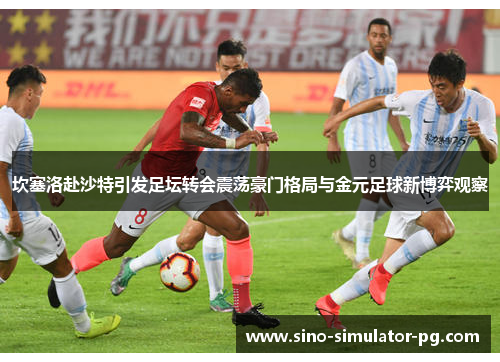 坎塞洛赴沙特引发足坛转会震荡豪门格局与金元足球新博弈观察