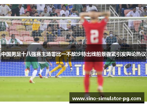 中国男足十八强赛主场零比一不敌沙特出线前景骤紧引发舆论热议